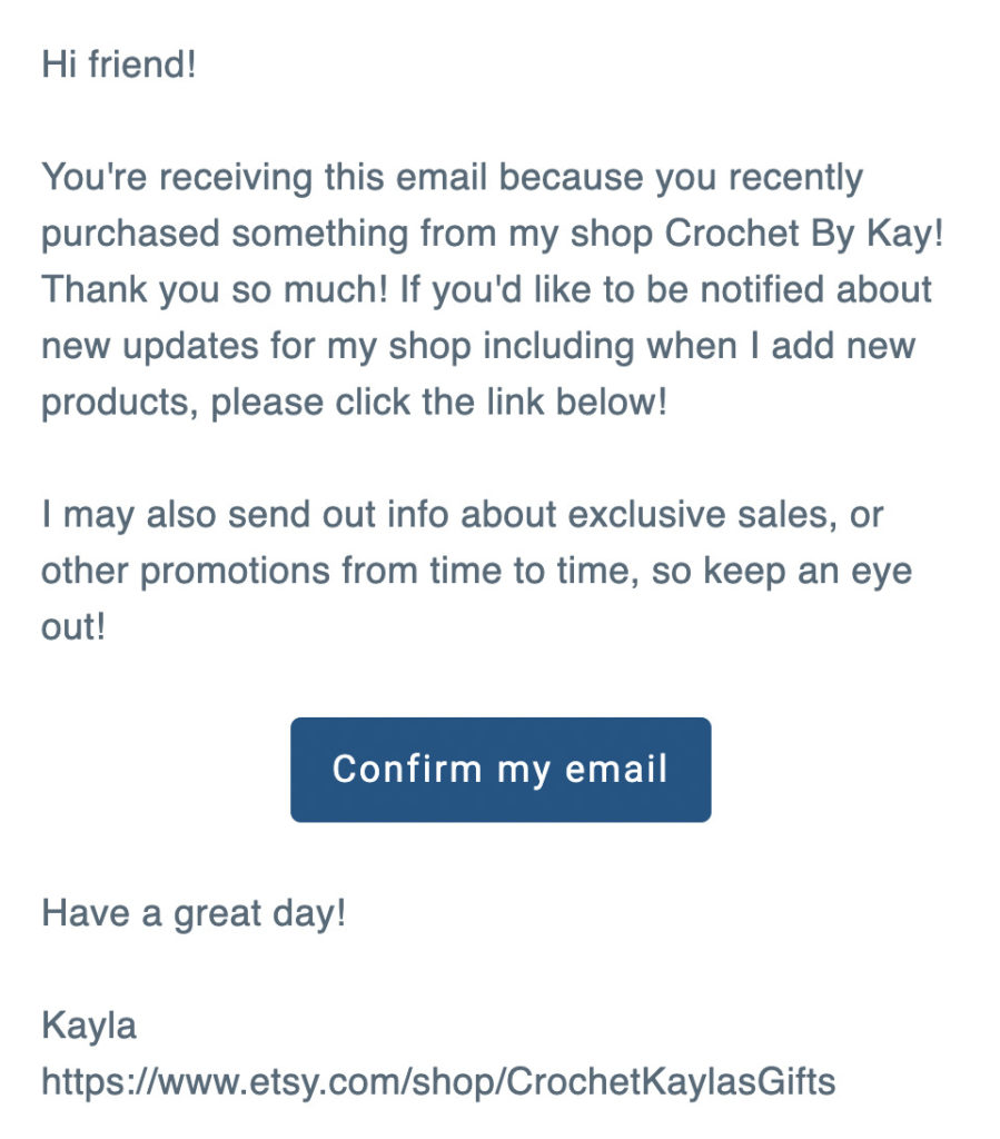 "Hi friend!
You're receiving this email because you recently purchased something from my shop Crochet By Kay! Thank you so much! If you'd like to be notified about new updates for my shop including when I add new products, please click the link below!
I may also send out info about exclusive sales, or other promotions from time to time, so keep an eye out!

Confirm my email

Have a great day!

Kayla"