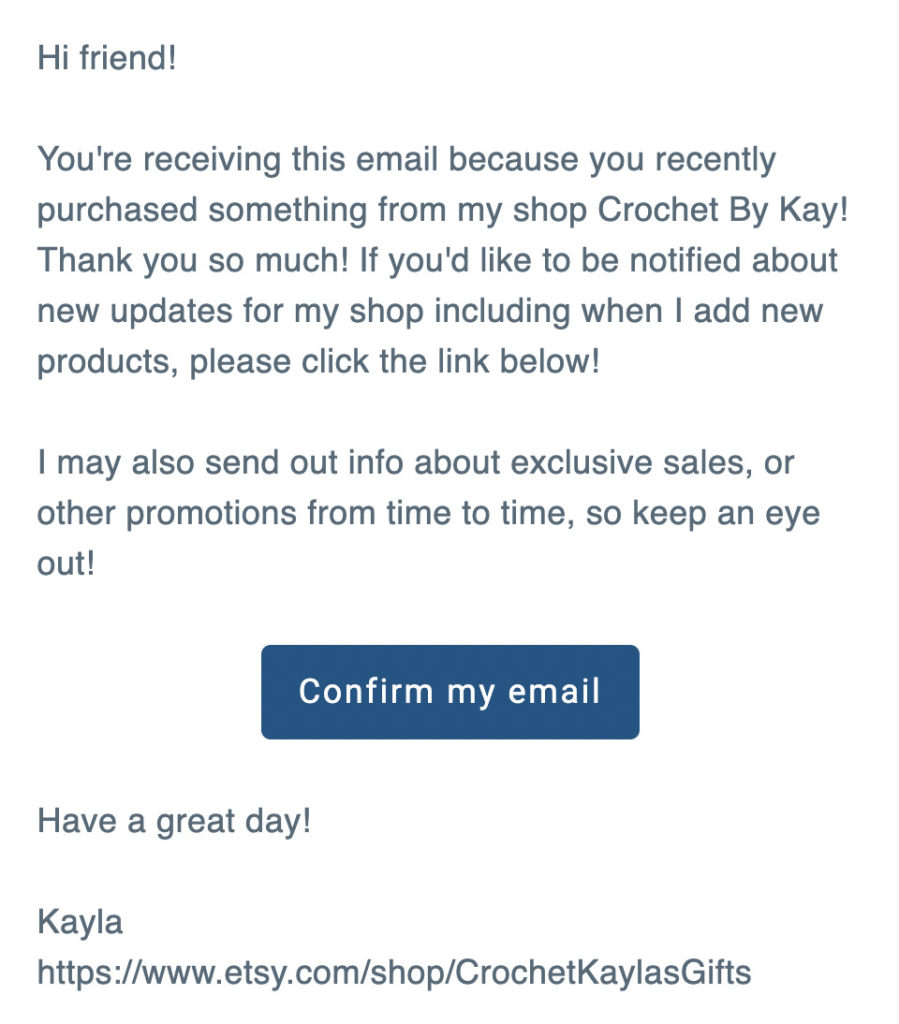 "Hi friend! You're receiving this email because you recently purchased something from my shop Crochet By Kay! Thank you so much! If you'd like to be notified about new updates for my shop including when I add new products, please click the link below! I may also send out info about exclusive sales, or other promotions from time to time, so keep an eye out! Confirm my email Have a great day! Kayla"